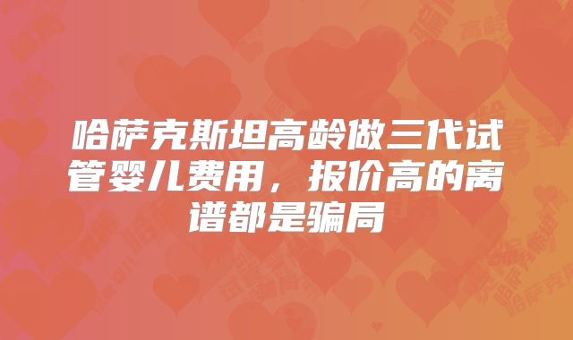 哈萨克斯坦高龄做三代试管婴儿费用，报价高的离谱都是骗局