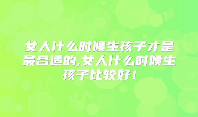 女人什么时候生孩子才是最合适的,女人什么时候生孩子比较好!