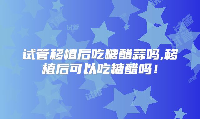 试管移植后吃糖醋蒜吗,移植后可以吃糖醋吗！
