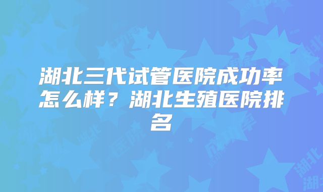 湖北三代试管医院成功率怎么样？湖北生殖医院排名
