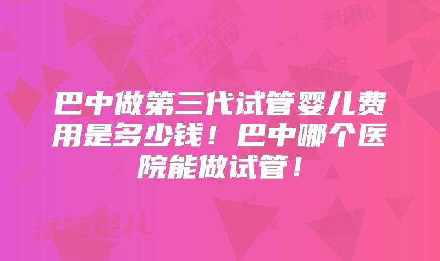 巴中做第三代试管婴儿费用是多少钱！巴中哪个医院能做试管！