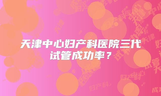 天津中心妇产科医院三代试管成功率?