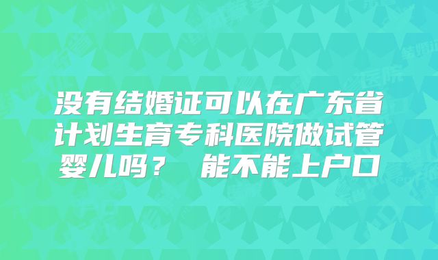没有结婚证可以在广东省计划生育专科医院做试管婴儿吗？ 能不能上户口