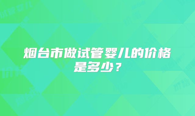 烟台市做试管婴儿的价格是多少？