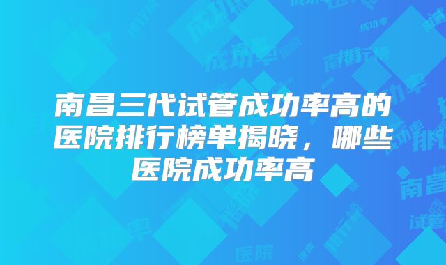 南昌三代试管成功率高的医院排行榜单揭晓，哪些医院成功率高