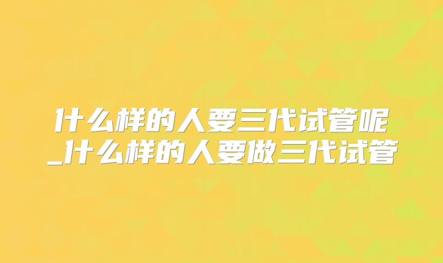 什么样的人要三代试管呢_什么样的人要做三代试管