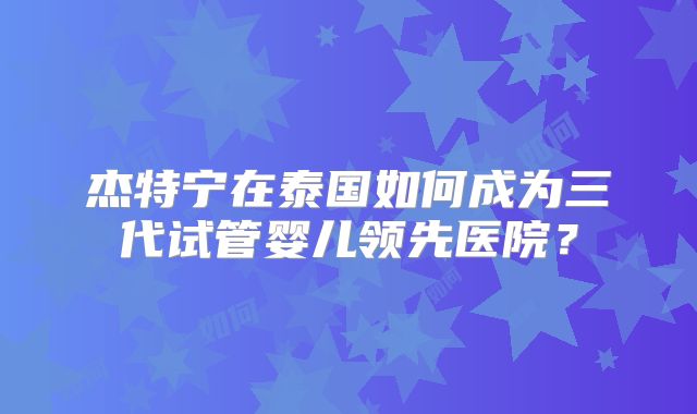 杰特宁在泰国如何成为三代试管婴儿领先医院？