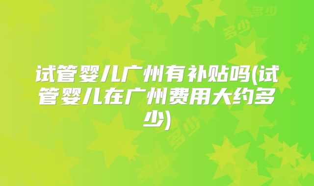 试管婴儿广州有补贴吗(试管婴儿在广州费用大约多少)
