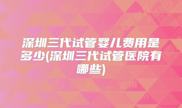 深圳三代试管婴儿费用是多少(深圳三代试管医院有哪些)