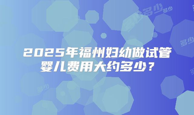 2025年福州妇幼做试管婴儿费用大约多少？