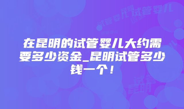 在昆明的试管婴儿大约需要多少资金_昆明试管多少钱一个!