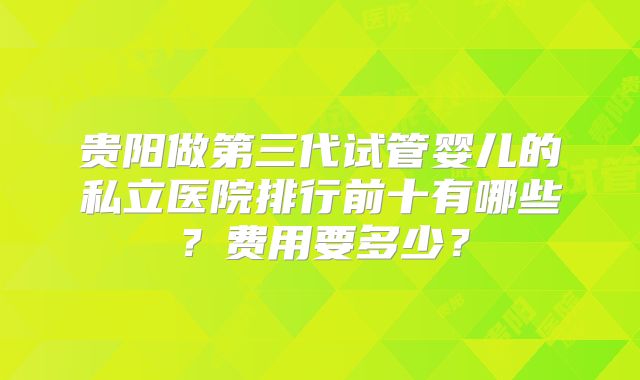 贵阳做第三代试管婴儿的私立医院排行前十有哪些？费用要多少？