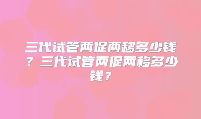 三代试管两促两移多少钱？三代试管两促两移多少钱？