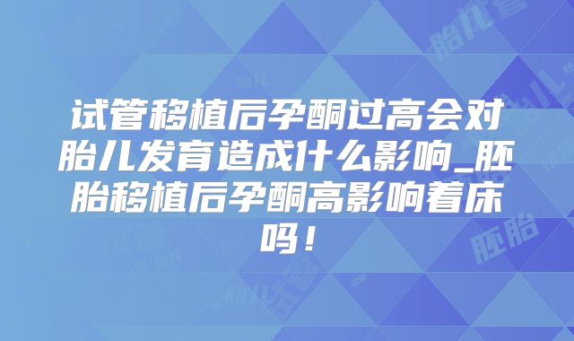 试管移植后孕酮过高会对胎儿发育造成什么影响_胚胎移植后孕酮高影响着床吗！