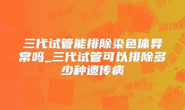 三代试管能排除染色体异常吗_三代试管可以排除多少种遗传病