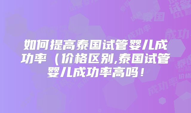 如何提高泰国试管婴儿成功率（价格区别,泰国试管婴儿成功率高吗！