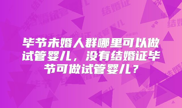 毕节未婚人群哪里可以做试管婴儿，没有结婚证毕节可做试管婴儿？
