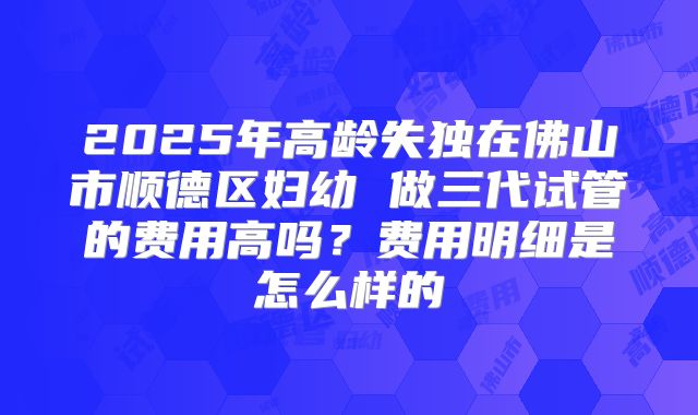 2025年高龄失独在佛山市顺德区妇幼 做三代试管的费用高吗？费用明细是怎么样的