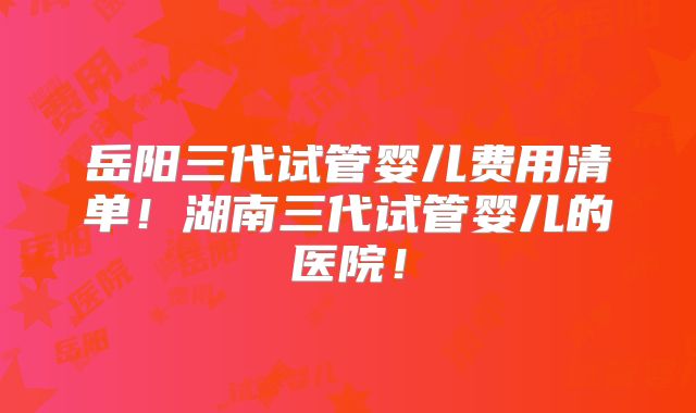 岳阳三代试管婴儿费用清单！湖南三代试管婴儿的医院！