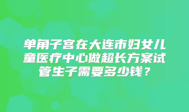 单角子宫在大连市妇女儿童医疗中心做超长方案试管生子需要多少钱?