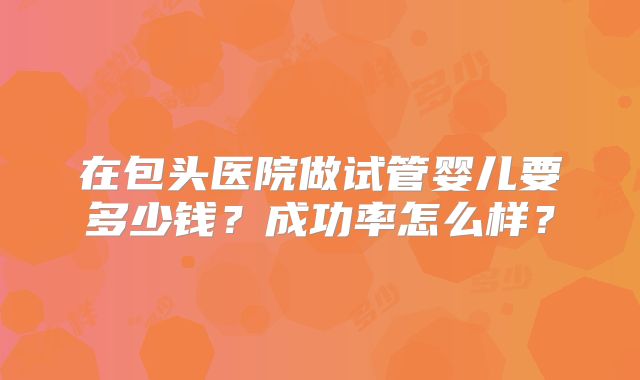 在包头医院做试管婴儿要多少钱？成功率怎么样？