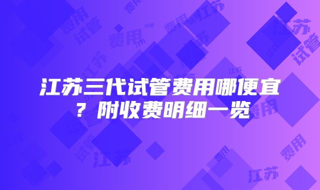 江苏三代试管费用哪便宜？附收费明细一览