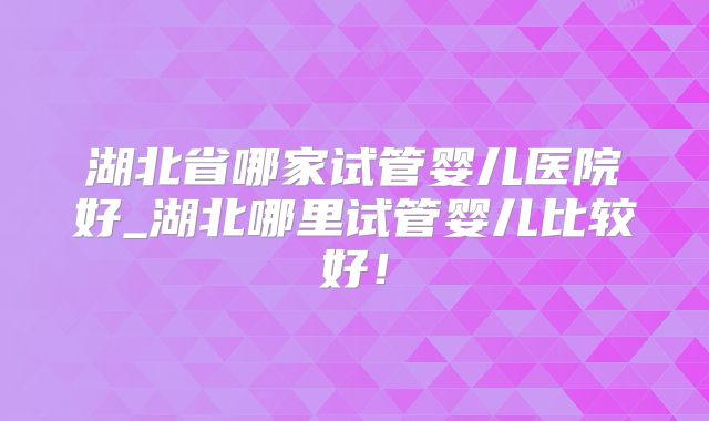 湖北省哪家试管婴儿医院好_湖北哪里试管婴儿比较好！