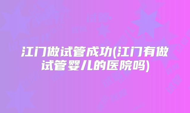 江门做试管成功(江门有做试管婴儿的医院吗)