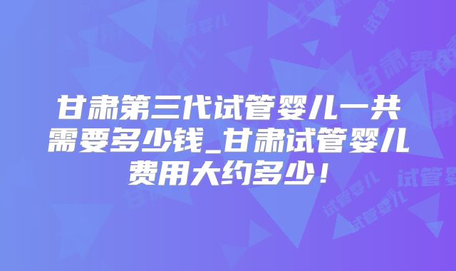 甘肃第三代试管婴儿一共需要多少钱_甘肃试管婴儿费用大约多少!