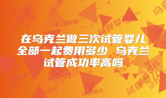 在乌克兰做三次试管婴儿全部一起费用多少 乌克兰试管成功率高吗