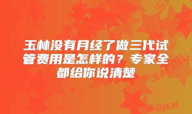 玉林没有月经了做三代试管费用是怎样的？专家全都给你说清楚