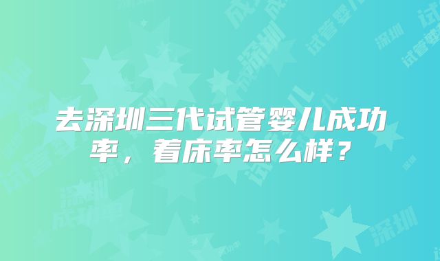 去深圳三代试管婴儿成功率，着床率怎么样？