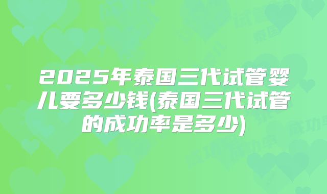 2025年泰国三代试管婴儿要多少钱(泰国三代试管的成功率是多少)