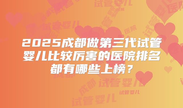 2025成都做第三代试管婴儿比较厉害的医院排名都有哪些上榜？
