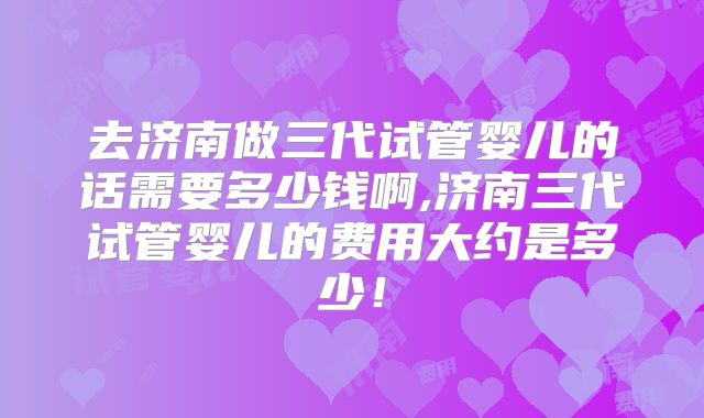 去济南做三代试管婴儿的话需要多少钱啊,济南三代试管婴儿的费用大约是多少！