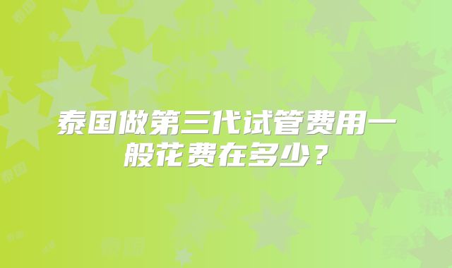 泰国做第三代试管费用一般花费在多少？