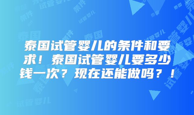 泰国试管婴儿的条件和要求!泰国试管婴儿要多少钱一次?现在还能做吗?!