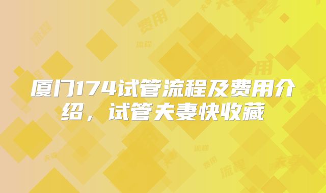 厦门174试管流程及费用介绍,试管夫妻快收藏