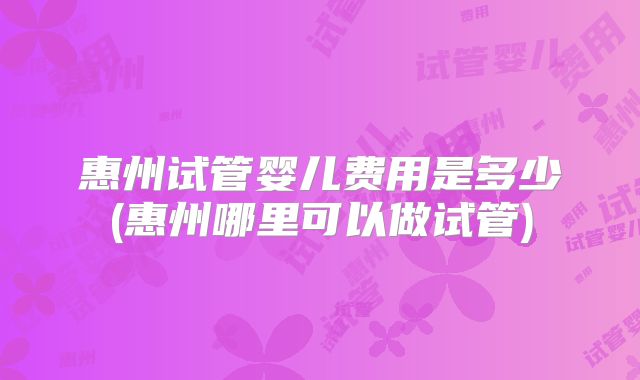 惠州试管婴儿费用是多少(惠州哪里可以做试管)