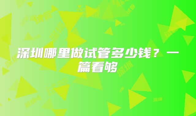 深圳哪里做试管多少钱？一篇看够