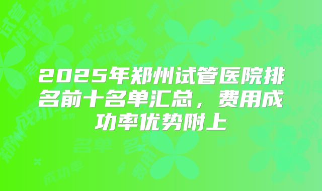 2025年郑州试管医院排名前十名单汇总,费用成功率优势附上