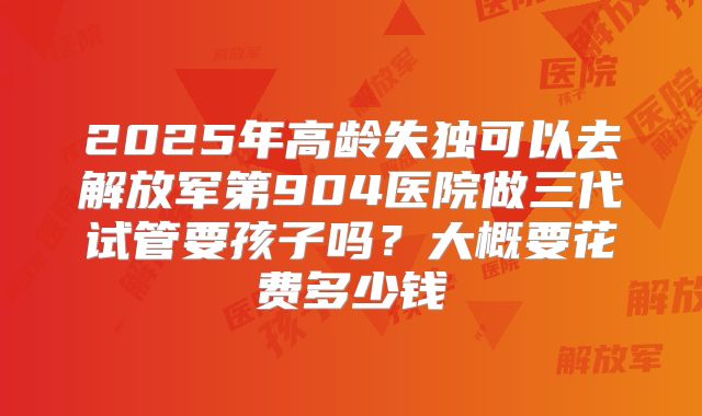 2025年高龄失独可以去解放军第904医院做三代试管要孩子吗？大概要花费多少钱