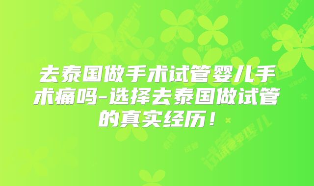 去泰国做手术试管婴儿手术痛吗-选择去泰国做试管的真实经历!