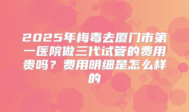 2025年梅毒去厦门市第一医院做三代试管的费用贵吗?费用明细是怎么样的