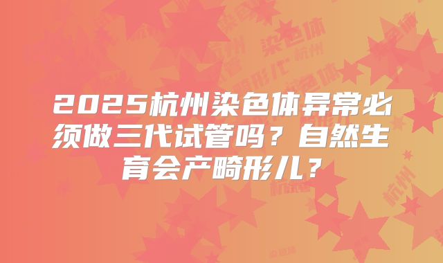 2025杭州染色体异常必须做三代试管吗?自然生育会产畸形儿?