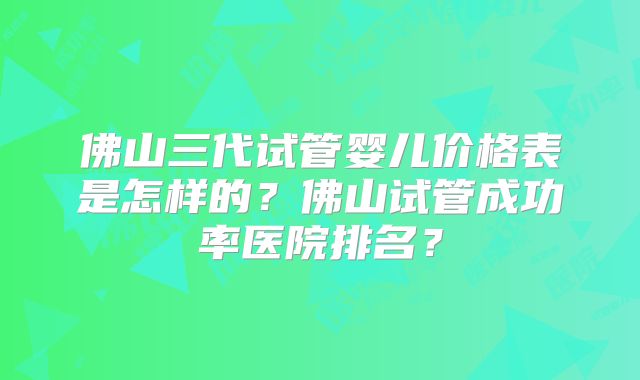 佛山三代试管婴儿价格表是怎样的？佛山试管成功率医院排名？