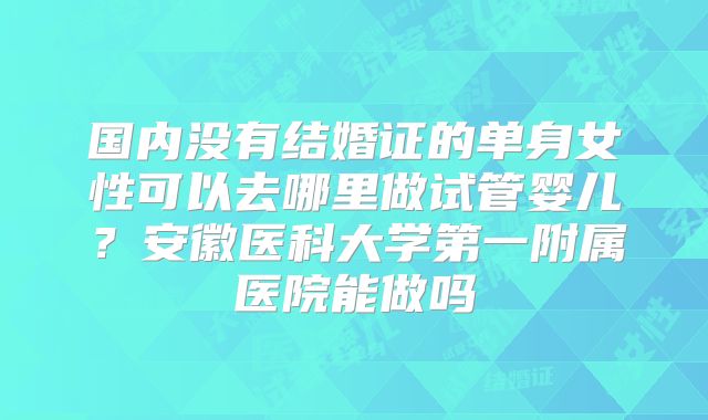 国内没有结婚证的单身女性可以去哪里做试管婴儿?安徽医科大学第一附属医院能做吗
