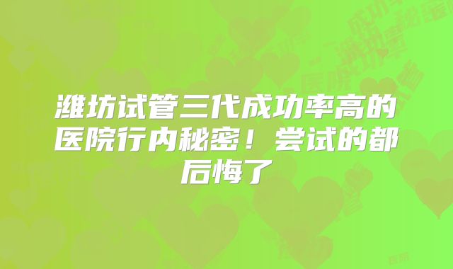 潍坊试管三代成功率高的医院行内秘密!尝试的都后悔了