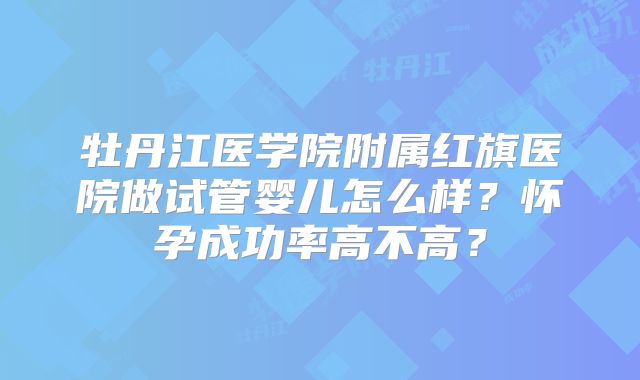 牡丹江医学院附属红旗医院做试管婴儿怎么样?怀孕成功率高不高?