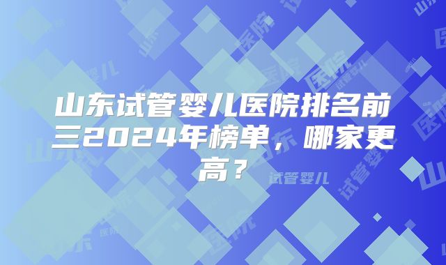 山东试管婴儿医院排名前三2024年榜单，哪家更高？